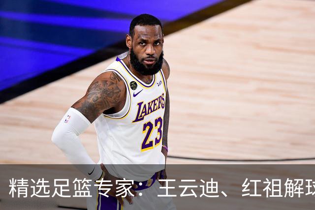 精选足篮专家：王云迪、红祖解球11连红分析足彩
